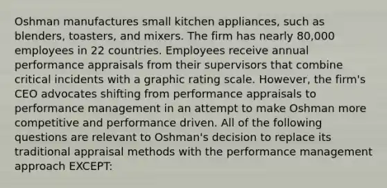 Oshman manufactures small kitchen appliances, such as blenders, toasters, and mixers. The firm has nearly 80,000 employees in 22 countries. Employees receive annual performance appraisals from their supervisors that combine critical incidents with a graphic rating scale. However, the firm's CEO advocates shifting from performance appraisals to performance management in an attempt to make Oshman more competitive and performance driven. All of the following questions are relevant to Oshman's decision to replace its traditional appraisal methods with the performance management approach EXCEPT: