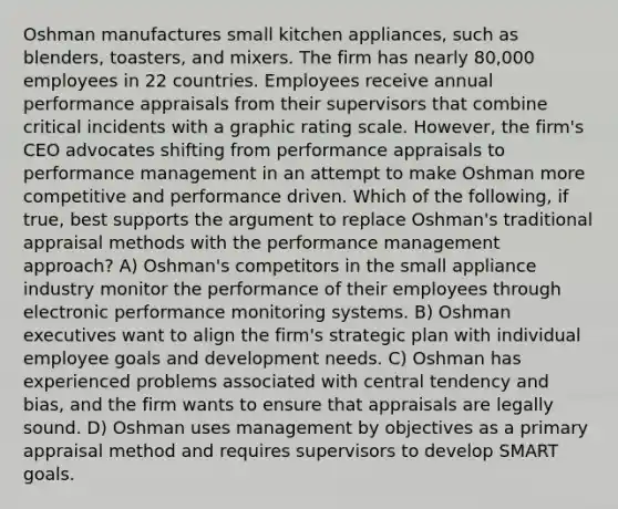 Oshman manufactures small kitchen appliances, such as blenders, toasters, and mixers. The firm has nearly 80,000 employees in 22 countries. Employees receive annual performance appraisals from their supervisors that combine critical incidents with a graphic rating scale. However, the firm's CEO advocates shifting from performance appraisals to performance management in an attempt to make Oshman more competitive and performance driven. Which of the following, if true, best supports the argument to replace Oshman's traditional appraisal methods with the performance management approach? A) Oshman's competitors in the small appliance industry monitor the performance of their employees through electronic performance monitoring systems. B) Oshman executives want to align the firm's strategic plan with individual employee goals and development needs. C) Oshman has experienced problems associated with central tendency and bias, and the firm wants to ensure that appraisals are legally sound. D) Oshman uses management by objectives as a primary appraisal method and requires supervisors to develop SMART goals.