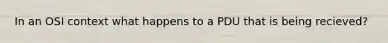 In an OSI context what happens to a PDU that is being recieved?