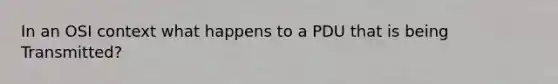 In an OSI context what happens to a PDU that is being Transmitted?