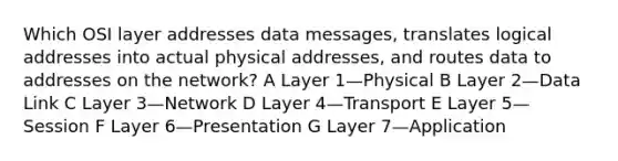 Which OSI layer addresses data messages, translates logical addresses into actual physical addresses, and routes data to addresses on the network? A Layer 1—Physical B Layer 2—Data Link C Layer 3—Network D Layer 4—Transport E Layer 5—Session F Layer 6—Presentation G Layer 7—Application