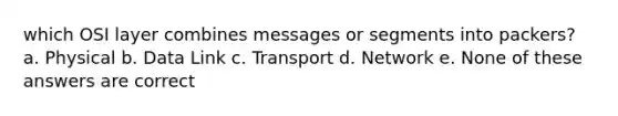 which OSI layer combines messages or segments into packers? a. Physical b. Data Link c. Transport d. Network e. None of these answers are correct