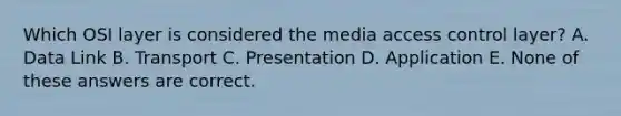 Which OSI layer is considered the media access control layer? A. Data Link B. Transport C. Presentation D. Application E. None of these answers are correct.