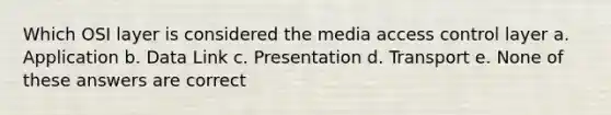 Which OSI layer is considered the media access control layer a. Application b. Data Link c. Presentation d. Transport e. None of these answers are correct