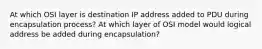 At which OSI layer is destination IP address added to PDU during encapsulation process? At which layer of OSI model would logical address be added during encapsulation?