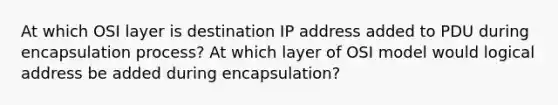 At which OSI layer is destination IP address added to PDU during encapsulation process? At which layer of OSI model would logical address be added during encapsulation?