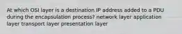 At which OSI layer is a destination IP address added to a PDU during the encapsulation process? network layer application layer transport layer presentation layer