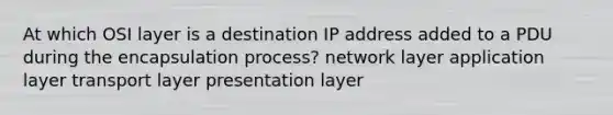 At which OSI layer is a destination IP address added to a PDU during the encapsulation process? network layer application layer transport layer presentation layer