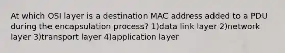 At which OSI layer is a destination MAC address added to a PDU during the encapsulation process? 1)data link layer 2)network layer 3)transport layer 4)application layer