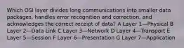 Which OSI layer divides long communications into smaller data packages, handles error recognition and correction, and acknowledges the correct receipt of data? A Layer 1—Physical B Layer 2—Data Link C Layer 3—Network D Layer 4—Transport E Layer 5—Session F Layer 6—Presentation G Layer 7—Application