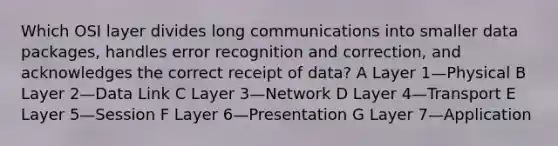 Which OSI layer divides long communications into smaller data packages, handles error recognition and correction, and acknowledges the correct receipt of data? A Layer 1—Physical B Layer 2—Data Link C Layer 3—Network D Layer 4—Transport E Layer 5—Session F Layer 6—Presentation G Layer 7—Application