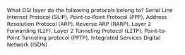 What OSI layer do the following protocols belong to? Serial Line Internet Protocol (SLIP), Point-to-Point Protocol (PPP), Address Resolution Protocol (ARP), Reverse ARP (RARP), Layer 2 Forwarding (L2F), Layer 2 Tunneling Protocol (L2TP), Point-to-Point Tunneling protocol (PPTP), Integrated Services Digital Network (ISDN)