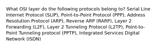 What OSI layer do the following protocols belong to? Serial Line Internet Protocol (SLIP), Point-to-Point Protocol (PPP), Address Resolution Protocol (ARP), Reverse ARP (RARP), Layer 2 Forwarding (L2F), Layer 2 Tunneling Protocol (L2TP), Point-to-Point Tunneling protocol (PPTP), Integrated Services Digital Network (ISDN)