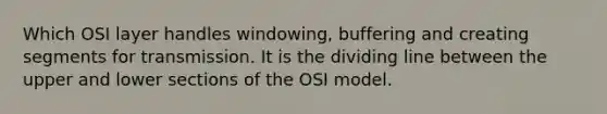 Which OSI layer handles windowing, buffering and creating segments for transmission. It is the dividing line between the upper and lower sections of the OSI model.