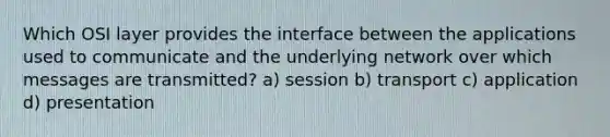 Which OSI layer provides the interface between the applications used to communicate and the underlying network over which messages are transmitted? a) session b) transport c) application d) presentation