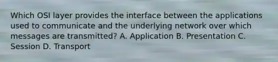 Which OSI layer provides the interface between the applications used to communicate and the underlying network over which messages are transmitted? A. Application B. Presentation C. Session D. Transport