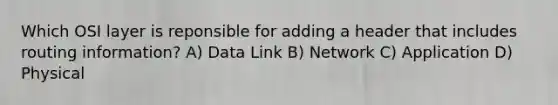 Which OSI layer is reponsible for adding a header that includes routing information? A) Data Link B) Network C) Application D) Physical