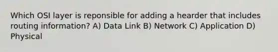 Which OSI layer is reponsible for adding a hearder that includes routing information? A) Data Link B) Network C) Application D) Physical