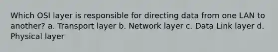 Which OSI layer is responsible for directing data from one LAN to another? a. Transport layer b. Network layer c. Data Link layer d. Physical layer