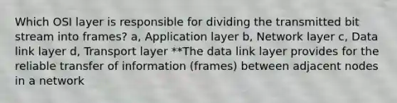 Which OSI layer is responsible for dividing the transmitted bit stream into frames? a, Application layer b, Network layer c, Data link layer d, Transport layer **The data link layer provides for the reliable transfer of information (frames) between adjacent nodes in a network