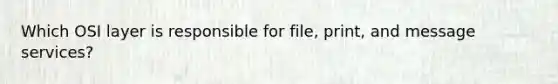 Which OSI layer is responsible for file, print, and message services?