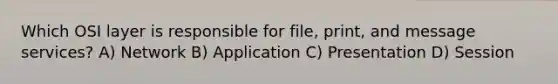 Which OSI layer is responsible for file, print, and message services? A) Network B) Application C) Presentation D) Session