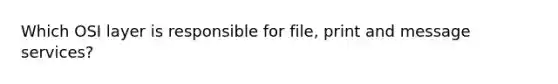 Which OSI layer is responsible for file, print and message services?