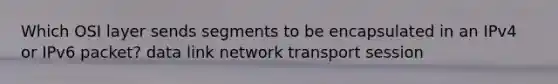 Which OSI layer sends segments to be encapsulated in an IPv4 or IPv6 packet? data link network transport session