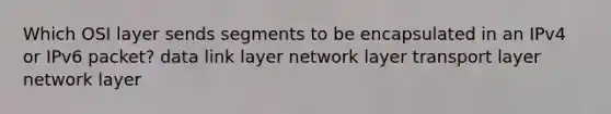 Which OSI layer sends segments to be encapsulated in an IPv4 or IPv6 packet? data link layer network layer transport layer network layer