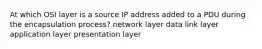 At which OSI layer is a source IP address added to a PDU during the encapsulation process? network layer data link layer application layer presentation layer