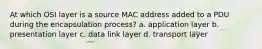 At which OSI layer is a source MAC address added to a PDU during the encapsulation process? a. application layer b. presentation layer c. data link layer d. transport layer