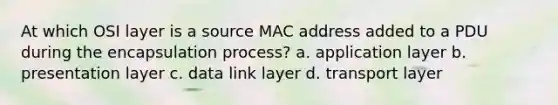 At which OSI layer is a source MAC address added to a PDU during the encapsulation process? a. application layer b. presentation layer c. data link layer d. transport layer