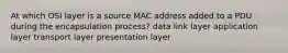 At which OSI layer is a source MAC address added to a PDU during the encapsulation process? data link layer application layer transport layer presentation layer