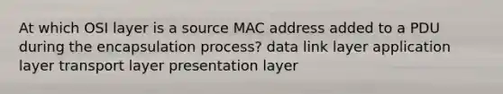 At which OSI layer is a source MAC address added to a PDU during the encapsulation process? data link layer application layer transport layer presentation layer