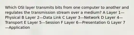 Which OSI layer transmits bits from one computer to another and regulates the transmission stream over a medium? A Layer 1—Physical B Layer 2—Data Link C Layer 3—Network D Layer 4—Transport E Layer 5—Session F Layer 6—Presentation G Layer 7—Application