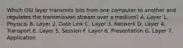 Which OSI layer transmits bits from one computer to another and regulates the transmission stream over a medium? A. Layer 1, Physical B. Layer 2, Data Link C. Layer 3, Network D. Layer 4, Transport E. Layer 5, Session F. Layer 6, Presentation G. Layer 7, Application