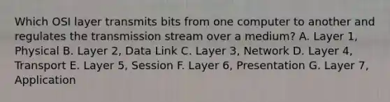 Which OSI layer transmits bits from one computer to another and regulates the transmission stream over a medium? A. Layer 1, Physical B. Layer 2, Data Link C. Layer 3, Network D. Layer 4, Transport E. Layer 5, Session F. Layer 6, Presentation G. Layer 7, Application