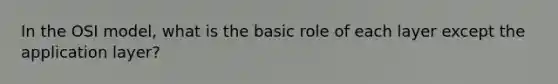 In the OSI model, what is the basic role of each layer except the application layer?