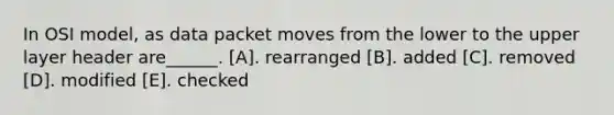 In OSI model, as data packet moves from the lower to the upper layer header are______. [A]. rearranged [B]. added [C]. removed [D]. modified [E]. checked