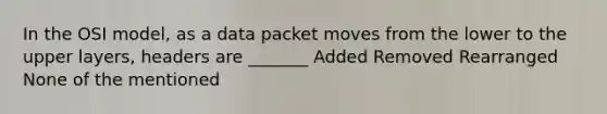 In the OSI model, as a data packet moves from the lower to the upper layers, headers are _______ Added Removed Rearranged None of the mentioned