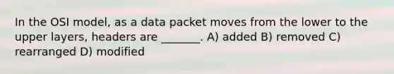 In the OSI model, as a data packet moves from the lower to the upper layers, headers are _______. A) added B) removed C) rearranged D) modified