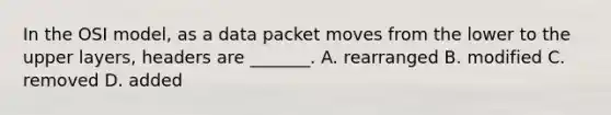 In the OSI model, as a data packet moves from the lower to the upper layers, headers are _______. A. rearranged B. modified C. removed D. added