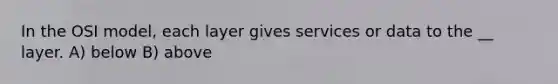 In the OSI model, each layer gives services or data to the __ layer. A) below B) above
