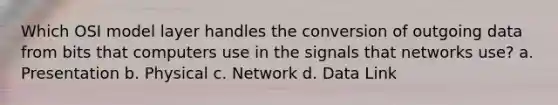 Which OSI model layer handles the conversion of outgoing data from bits that computers use in the signals that networks use? a. Presentation b. Physical c. Network d. Data Link