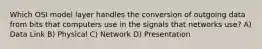 Which OSI model layer handles the conversion of outgoing data from bits that computers use in the signals that networks use? A) Data Link B) Physical C) Network D) Presentation