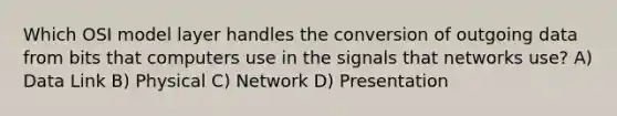 Which OSI model layer handles the conversion of outgoing data from bits that computers use in the signals that networks use? A) Data Link B) Physical C) Network D) Presentation