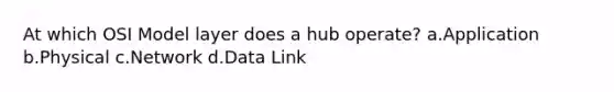 At which OSI Model layer does a hub operate? a.Application b.Physical c.Network d.Data Link