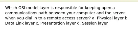 Which OSI model layer is responsible for keeping open a communications path between your computer and the server when you dial in to a remote access server? a. Physical layer b. Data Link layer c. Presentation layer d. Session layer