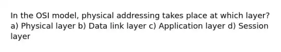 In the OSI model, physical addressing takes place at which layer? a) Physical layer b) Data link layer c) Application layer d) Session layer