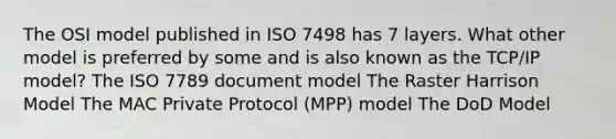 The OSI model published in ISO 7498 has 7 layers. What other model is preferred by some and is also known as the TCP/IP model? The ISO 7789 document model The Raster Harrison Model The MAC Private Protocol (MPP) model The DoD Model